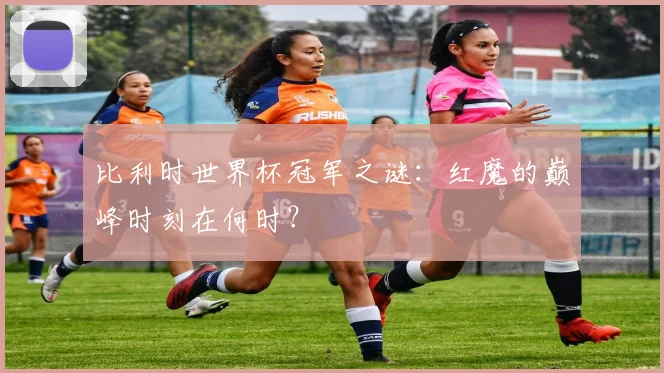 比利时世界杯冠军之谜：红魔的巅峰时刻在何时？