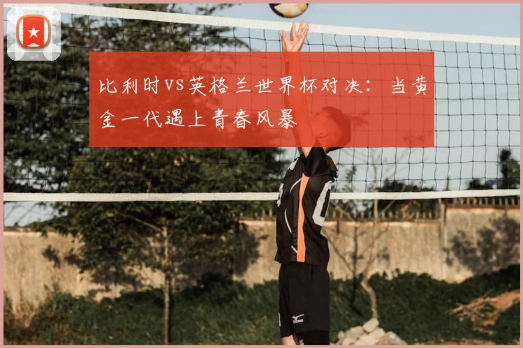 比利时vs英格兰世界杯对决：当黄金一代遇上青春风暴