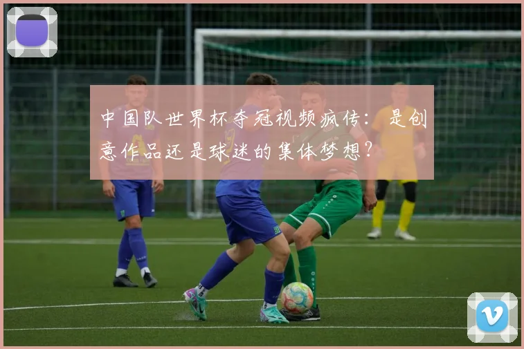 中国队世界杯夺冠视频疯传：是创意作品还是球迷的集体梦想？