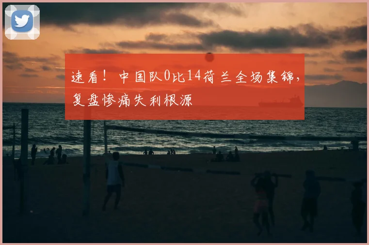 速看！中国队0比14荷兰全场集锦，复盘惨痛失利根源