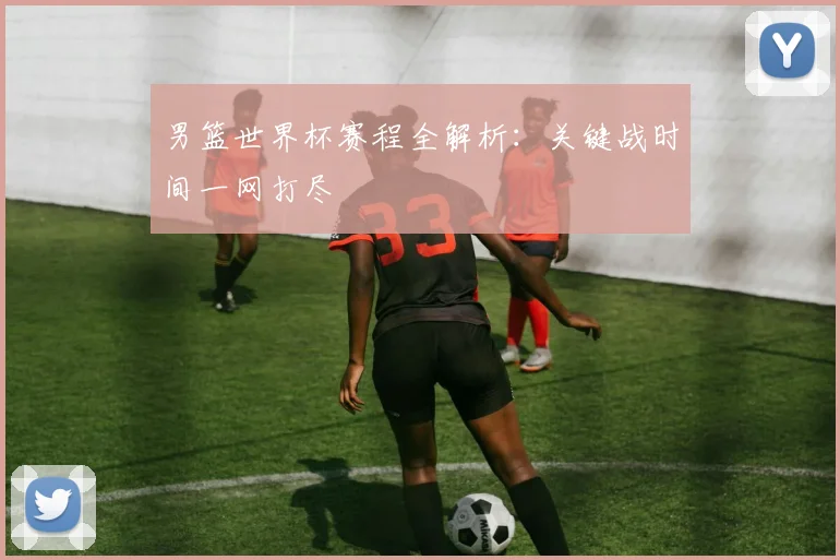 男篮世界杯赛程全解析:关键战时间一网打尽