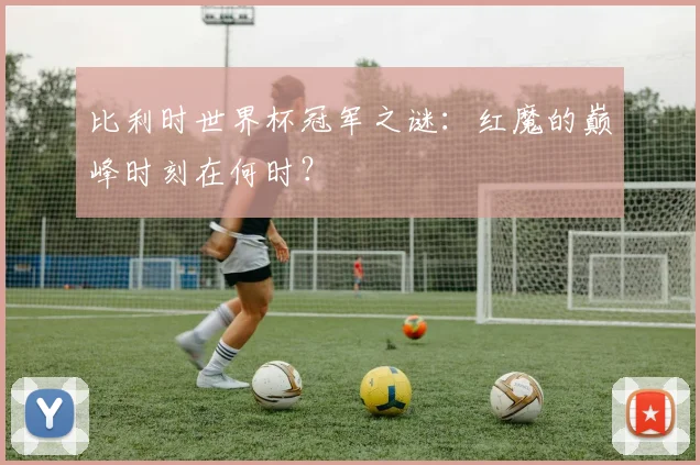 比利时世界杯冠军之谜：红魔的巅峰时刻在何时？
