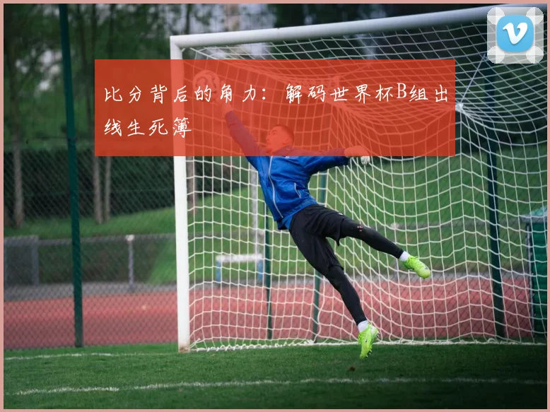比分背后的角力：解码世界杯B组出线生死簿