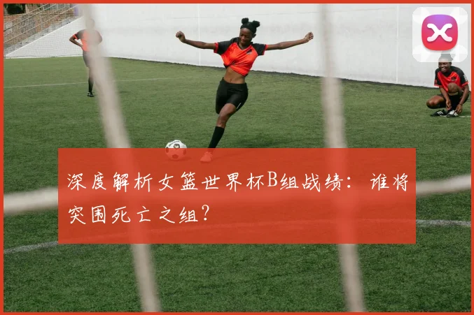 深度解析女篮世界杯B组战绩:谁将突围死亡之组?