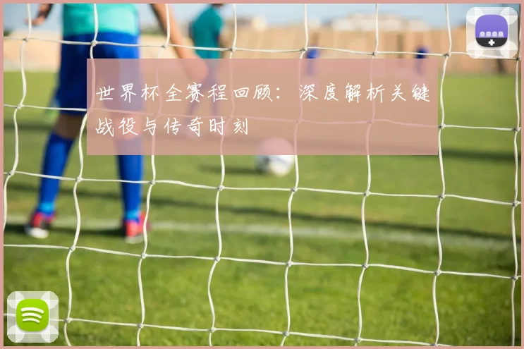 世界杯全赛程回顾：深度解析关键战役与传奇时刻