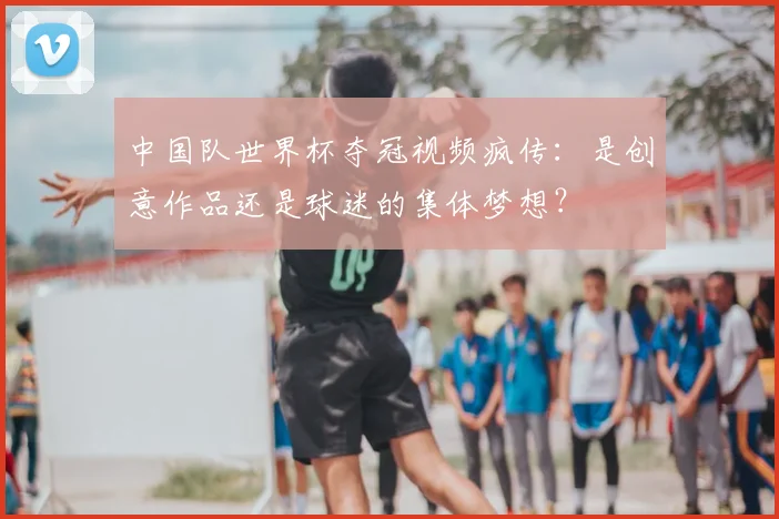 中国队世界杯夺冠视频疯传：是创意作品还是球迷的集体梦想？