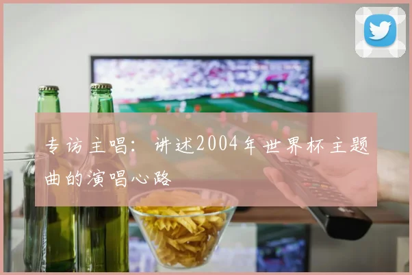 专访主唱：讲述2004年世界杯主题曲的演唱心路