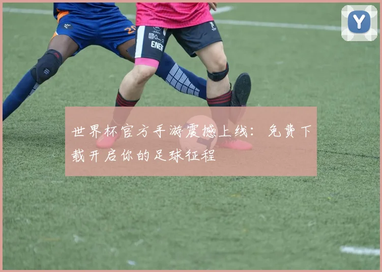 世界杯官方手游震撼上线：免费下载开启你的足球征程
