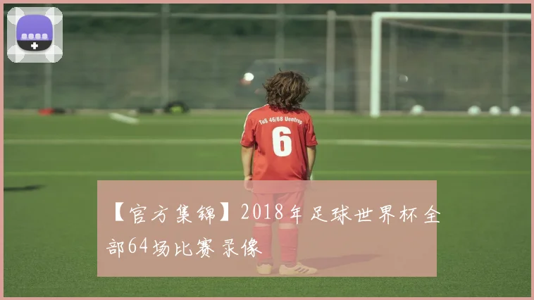 【官方集锦】2018年足球世界杯全部64场比赛录像