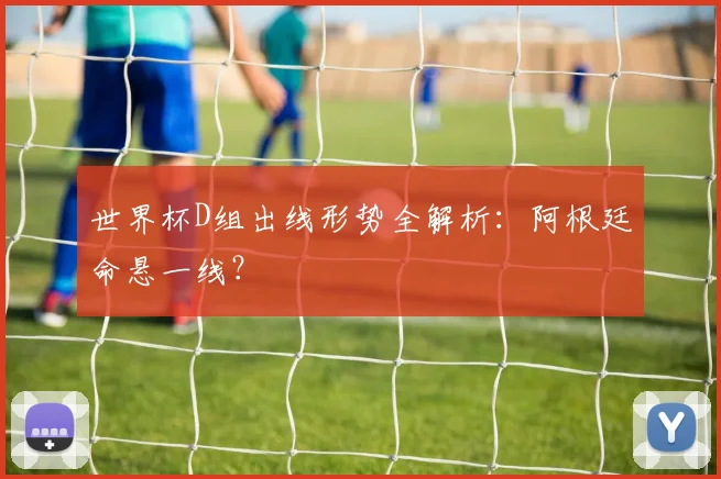 世界杯D组出线形势全解析：阿根廷命悬一线？