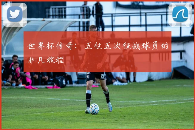 世界杯传奇：五位五次征战球员的非凡旅程