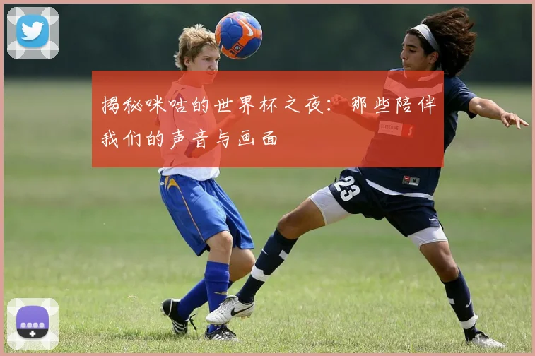 揭秘咪咕的世界杯之夜：那些陪伴我们的声音与画面