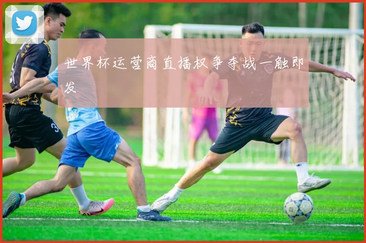 世界杯运营商直播权争夺战一触即发