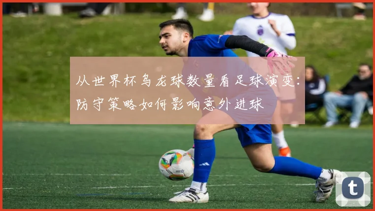 从世界杯乌龙球数量看足球演变：防守策略如何影响意外进球