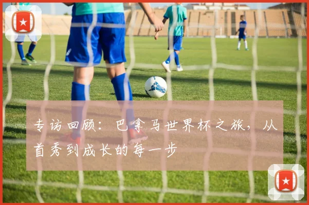 专访回顾：巴拿马世界杯之旅，从首秀到成长的每一步