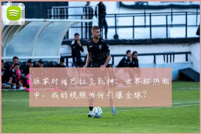 独家对话巴拉圭乳神：世界杯热潮中，我的视频为何引爆全球？