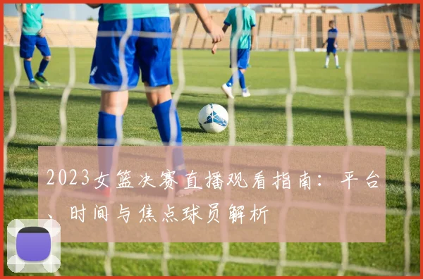 2023女篮决赛直播观看指南：平台、时间与焦点球员解析