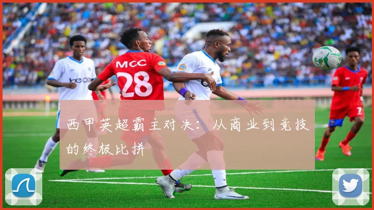 西甲英超霸主对决：从商业到竞技的终极比拼