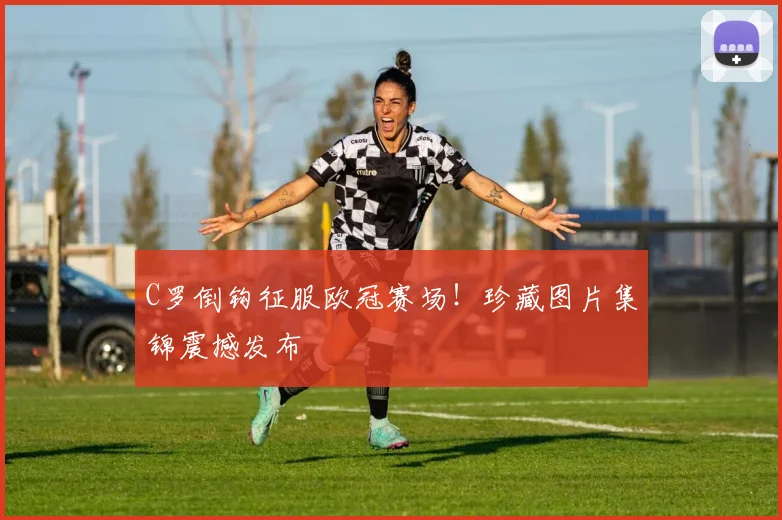 C罗倒钩征服欧冠赛场！珍藏图片集锦震撼发布