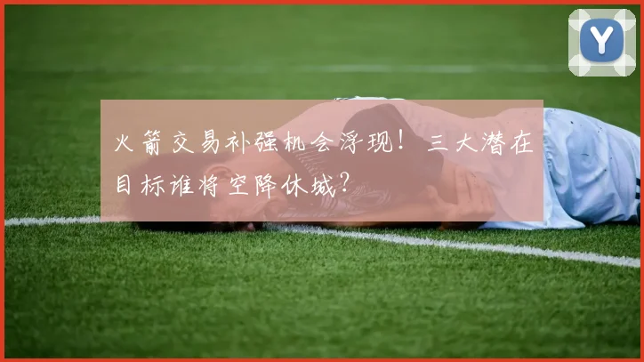 火箭交易补强机会浮现！三大潜在目标谁将空降休城？