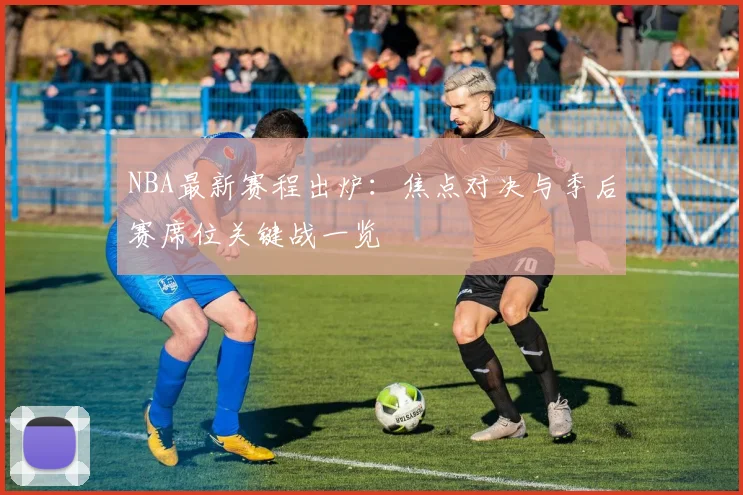 NBA最新赛程出炉：焦点对决与季后赛席位关键战一览