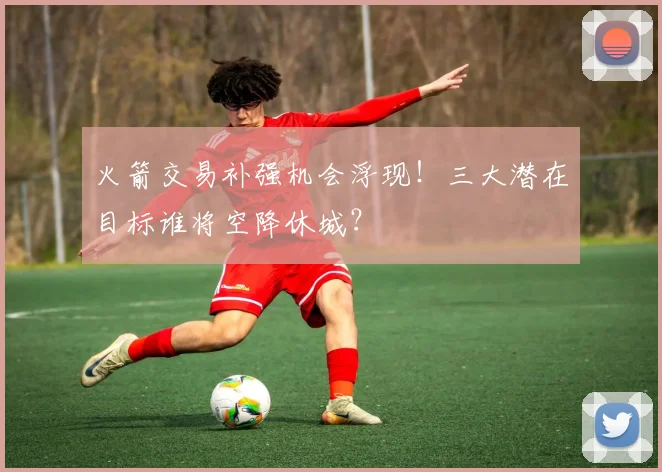 火箭交易补强机会浮现!三大潜在目标谁将空降休城?