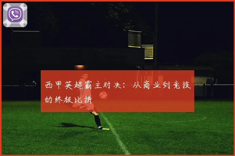 西甲英超霸主对决：从商业到竞技的终极比拼