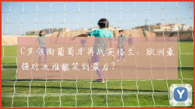 C罗领衔葡萄牙再战英格兰，欧洲豪强对决谁能笑到最后？