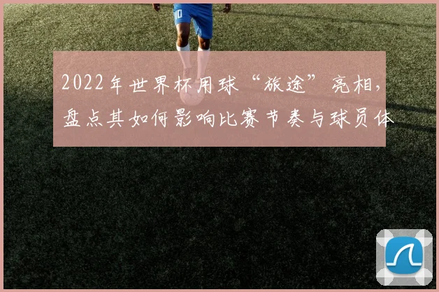 2022年世界杯用球“旅途”亮相，盘点其如何影响比赛节奏与球员体验