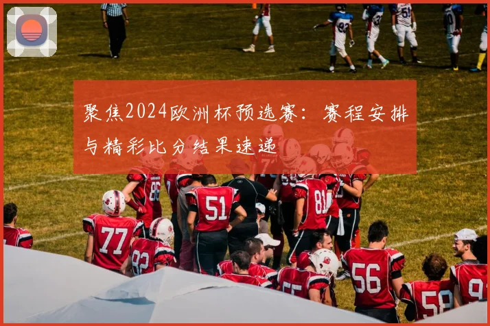 聚焦2024欧洲杯预选赛：赛程安排与精彩比分结果速递