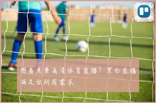 想看免费高清体育直播？黑白直播满足你所有需求