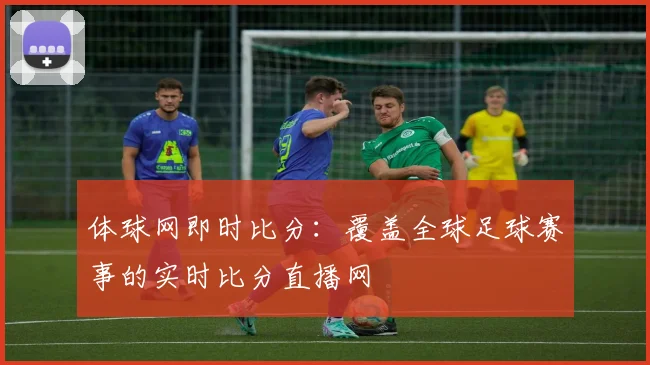 体球网即时比分：覆盖全球足球赛事的实时比分直播网