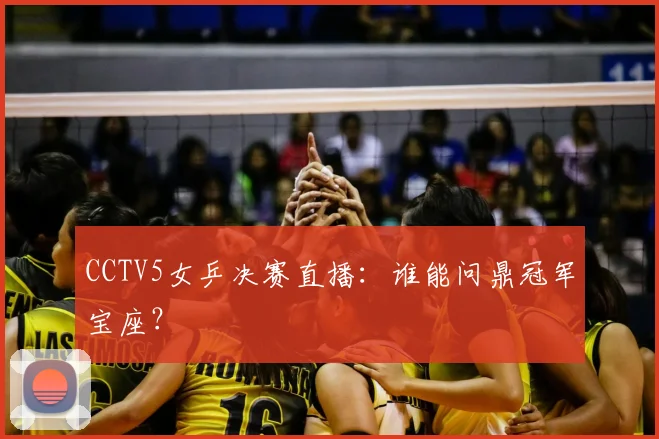 CCTV5女乒决赛直播：谁能问鼎冠军宝座？