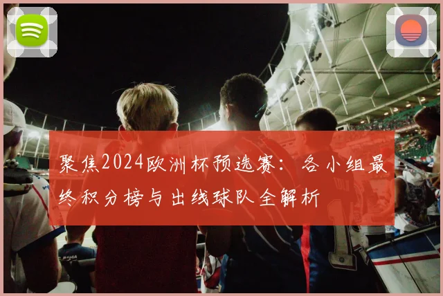 聚焦2024欧洲杯预选赛：各小组最终积分榜与出线球队全解析