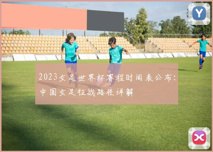 2023女足世界杯赛程时间表公布：中国女足征战路径详解